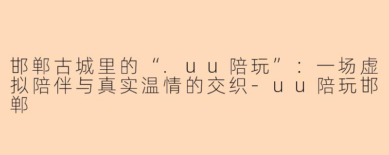 邯郸古城里的“.uu陪玩”：一场虚拟陪伴与真实温情的交织