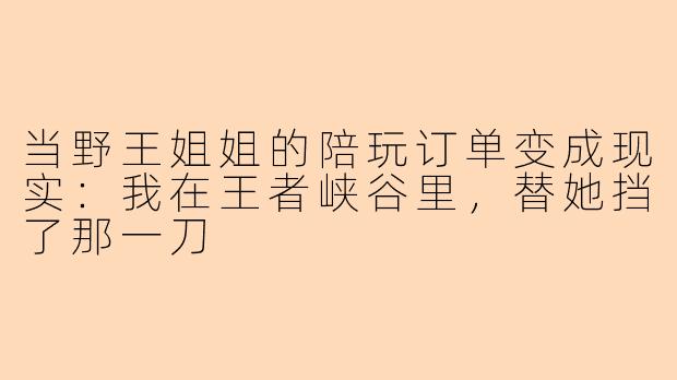 当野王姐姐的陪玩订单变成现实：我在王者峡谷里，替她挡了那一刀