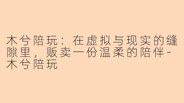 木兮陪玩：在虚拟与现实的缝隙里，贩卖一份温柔的陪伴