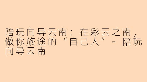 陪玩向导云南：在彩云之南，做你旅途的“自己人”