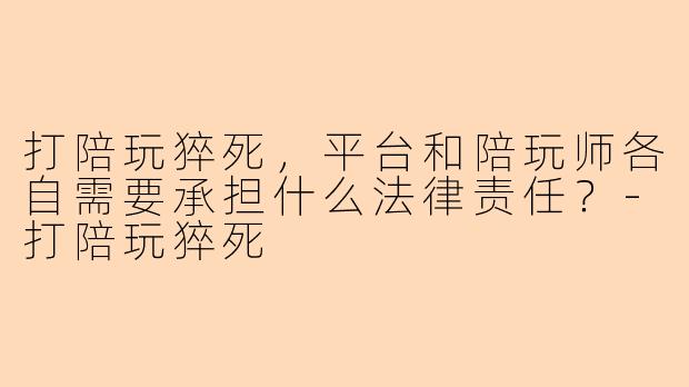 打陪玩猝死，平台和陪玩师各自需要承担什么法律责任？