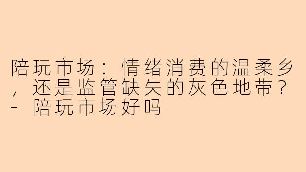 陪玩市场：情绪消费的温柔乡，还是监管缺失的灰色地带？