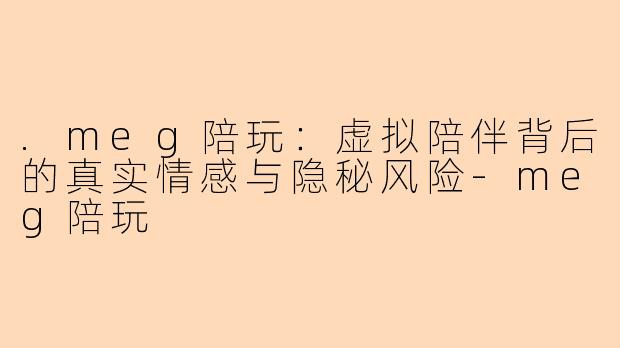 .meg陪玩：虚拟陪伴背后的真实情感与隐秘风险