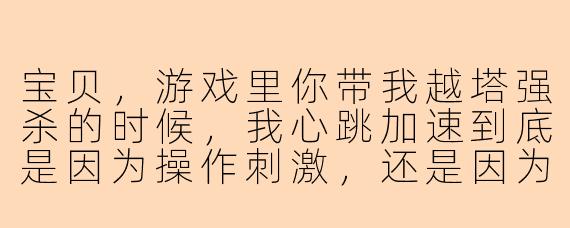 宝贝，游戏里你带我越塔强杀的时候，我心跳加速到底是因为操作刺激，还是因为你那句“别怕，我护着你”太撩人？