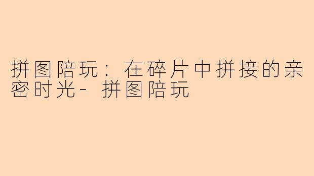 拼图陪玩：在碎片中拼接的亲密时光