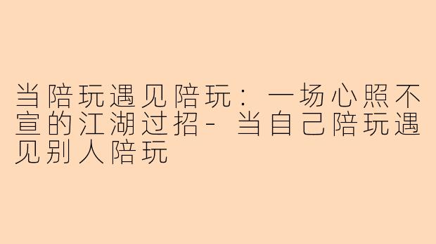 当陪玩遇见陪玩：一场心照不宣的江湖过招