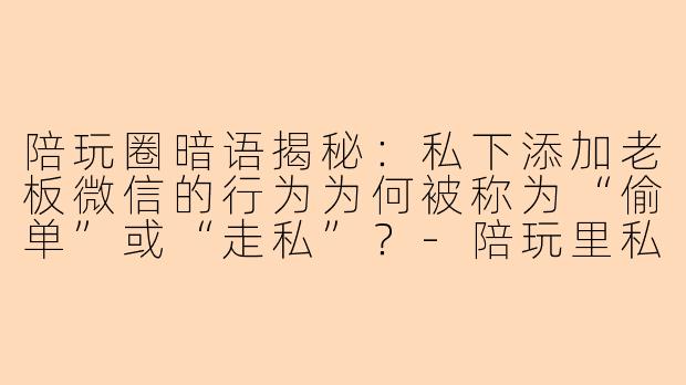 陪玩圈暗语揭秘：私下添加老板微信的行为为何被称为“偷单”或“走私”？