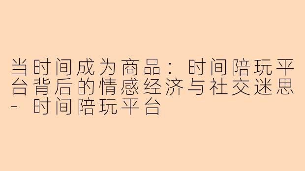 当时间成为商品：时间陪玩平台背后的情感经济与社交迷思
