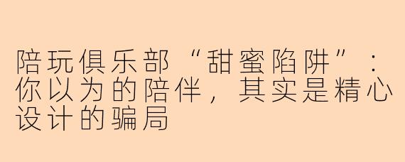 陪玩俱乐部“甜蜜陷阱”：你以为的陪伴，其实是精心设计的骗局