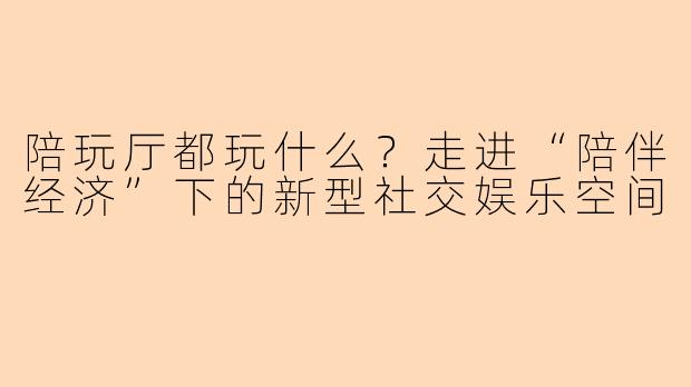 陪玩厅都玩什么？走进“陪伴经济”下的新型社交娱乐空间