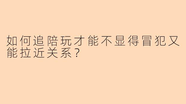 如何追陪玩才能不显得冒犯又能拉近关系？
