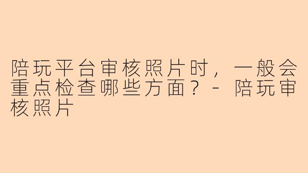 陪玩平台审核照片时，一般会重点检查哪些方面？