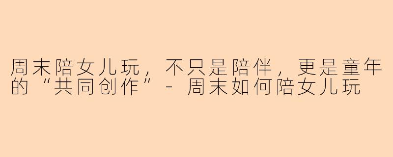 周末陪女儿玩，不只是陪伴，更是童年的“共同创作”