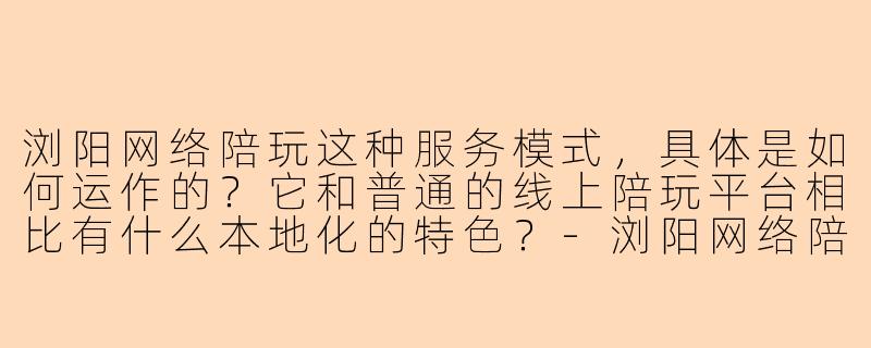 浏阳网络陪玩这种服务模式，具体是如何运作的？它和普通的线上陪玩平台相比有什么本地化的特色？