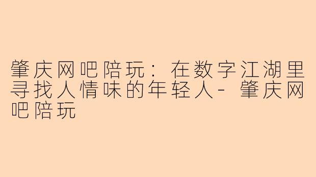 肇庆网吧陪玩：在数字江湖里寻找人情味的年轻人