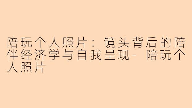陪玩个人照片：镜头背后的陪伴经济学与自我呈现