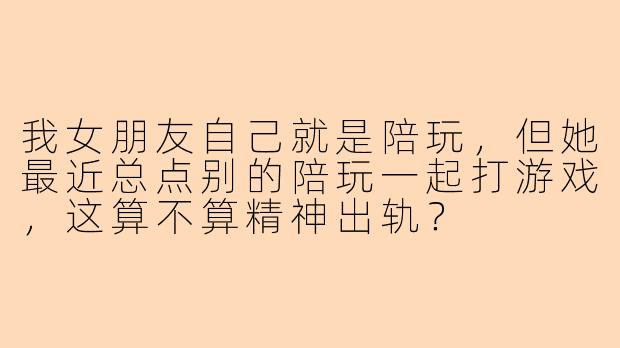 我女朋友自己就是陪玩，但她最近总点别的陪玩一起打游戏，这算不算精神出轨？