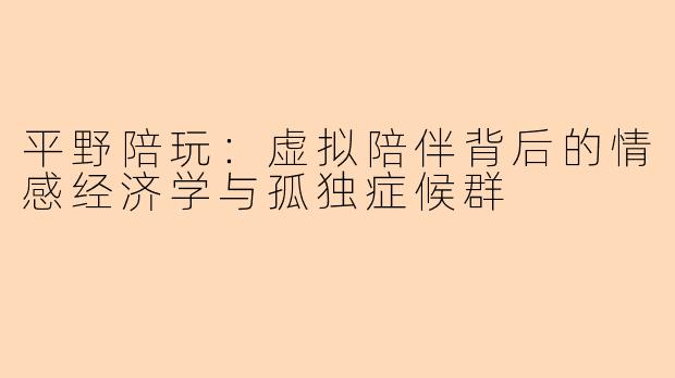 平野陪玩：虚拟陪伴背后的情感经济学与孤独症候群