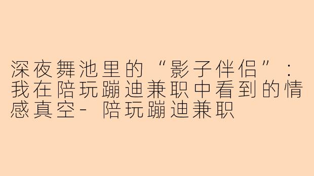 深夜舞池里的“影子伴侣”：我在陪玩蹦迪兼职中看到的情感真空