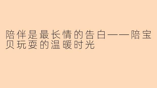 陪伴是最长情的告白——陪宝贝玩耍的温暖时光
