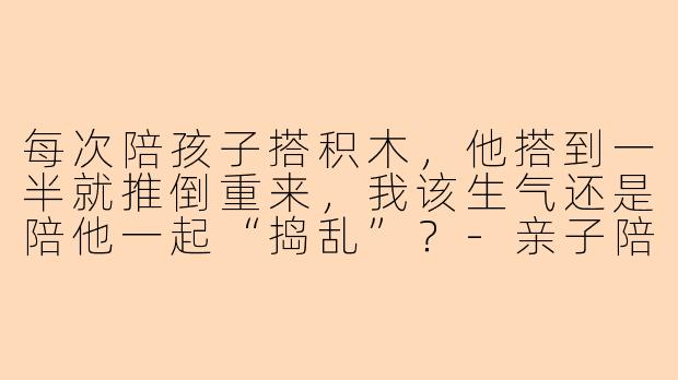 每次陪孩子搭积木，他搭到一半就推倒重来，我该生气还是陪他一起“捣乱”？