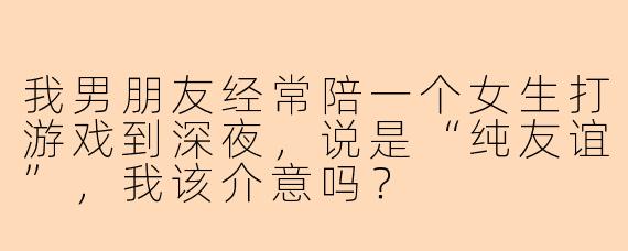 我男朋友经常陪一个女生打游戏到深夜，说是“纯友谊”，我该介意吗？