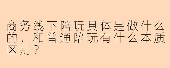 商务线下陪玩具体是做什么的，和普通陪玩有什么本质区别？