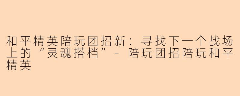和平精英陪玩团招新：寻找下一个战场上的“灵魂搭档”