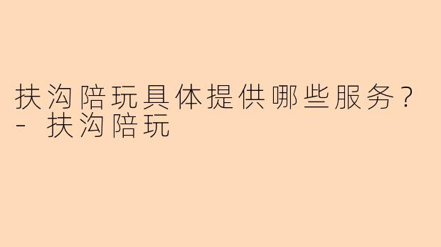 扶沟陪玩具体提供哪些服务？