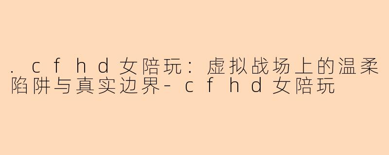 .cfhd女陪玩：虚拟战场上的温柔陷阱与真实边界