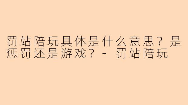 罚站陪玩具体是什么意思？是惩罚还是游戏？