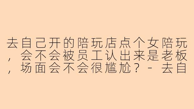 去自己开的陪玩店点个女陪玩，会不会被员工认出来是老板，场面会不会很尴尬？