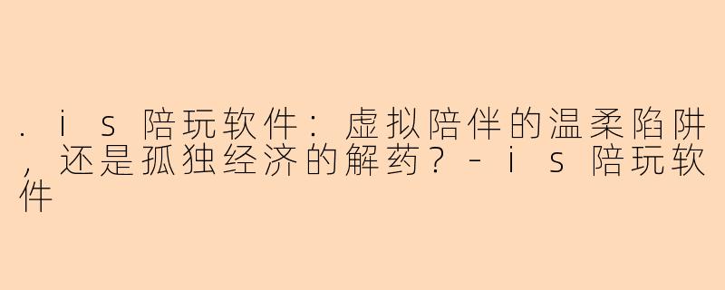 .is陪玩软件：虚拟陪伴的温柔陷阱，还是孤独经济的解药？
