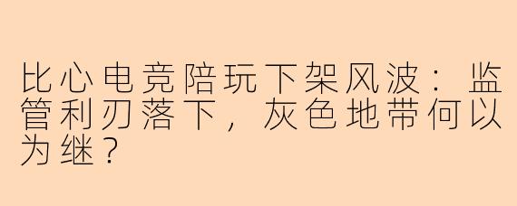 比心电竞陪玩下架风波：监管利刃落下，灰色地带何以为继？