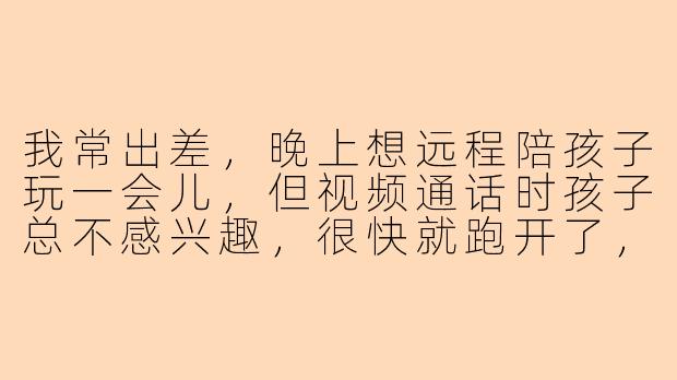 我常出差，晚上想远程陪孩子玩一会儿，但视频通话时孩子总不感兴趣，很快就跑开了，有什么具体的方法能让孩子愿意跟我互动？
