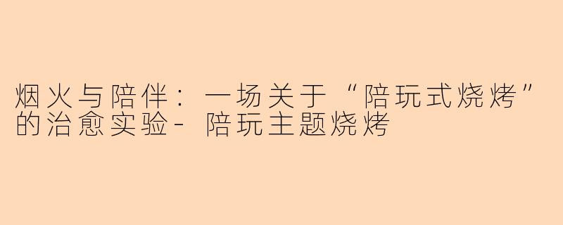烟火与陪伴：一场关于“陪玩式烧烤”的治愈实验