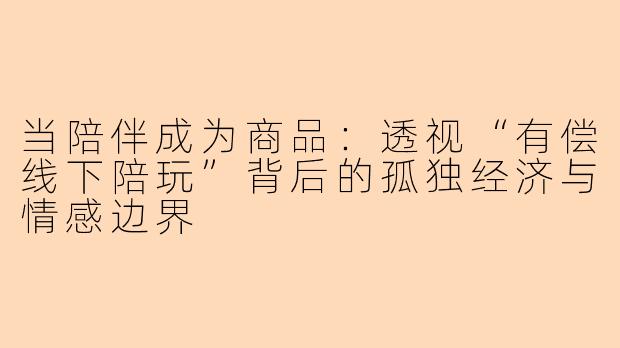 当陪伴成为商品：透视“有偿线下陪玩”背后的孤独经济与情感边界