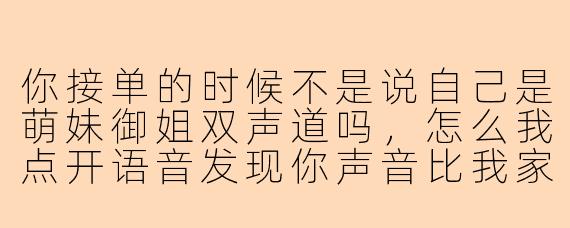 你接单的时候不是说自己是萌妹御姐双声道吗，怎么我点开语音发现你声音比我家楼下修车大爷还粗犷，而且你身后好像还有拖拉机的声音？