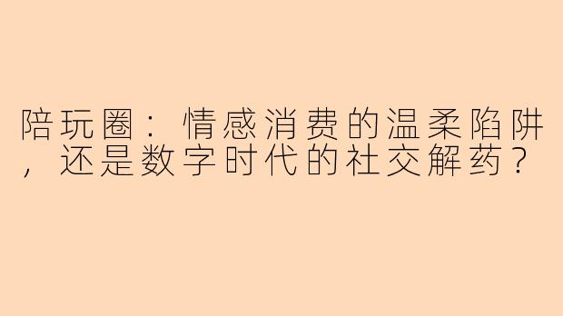 陪玩圈：情感消费的温柔陷阱，还是数字时代的社交解药？
