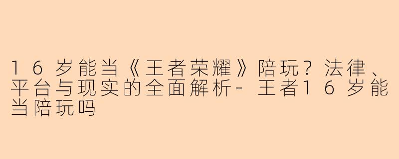 16岁能当《王者荣耀》陪玩？法律、平台与现实的全面解析