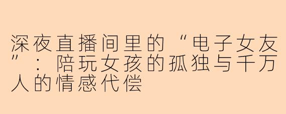 深夜直播间里的“电子女友”：陪玩女孩的孤独与千万人的情感代偿