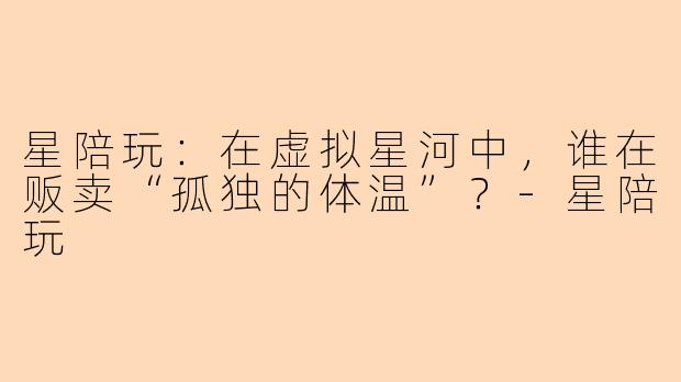 星陪玩：在虚拟星河中，谁在贩卖“孤独的体温”？