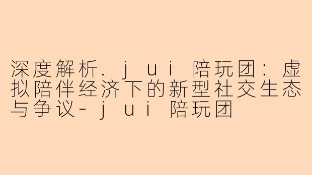 深度解析.jui陪玩团：虚拟陪伴经济下的新型社交生态与争议