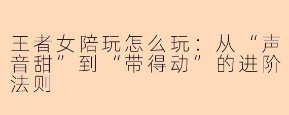 王者女陪玩怎么玩：从“声音甜”到“带得动”的进阶法则