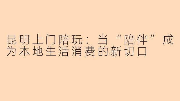 昆明上门陪玩：当“陪伴”成为本地生活消费的新切口
