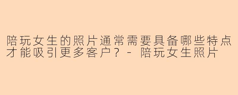 陪玩女生的照片通常需要具备哪些特点才能吸引更多客户？