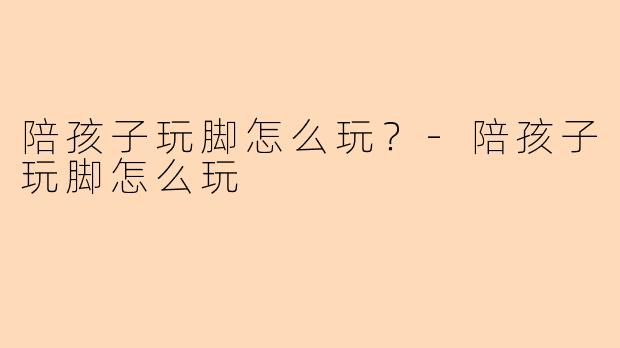 陪孩子玩脚怎么玩？