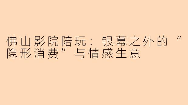 佛山影院陪玩：银幕之外的“隐形消费”与情感生意