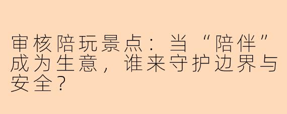审核陪玩景点：当“陪伴”成为生意，谁来守护边界与安全？