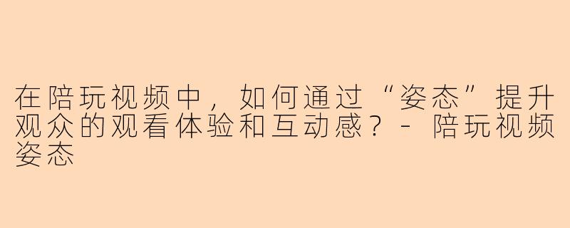 在陪玩视频中，如何通过“姿态”提升观众的观看体验和互动感？